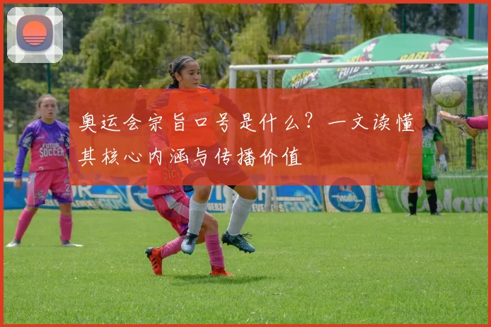 奥运会宗旨口号是什么？一文读懂其核心内涵与传播价值