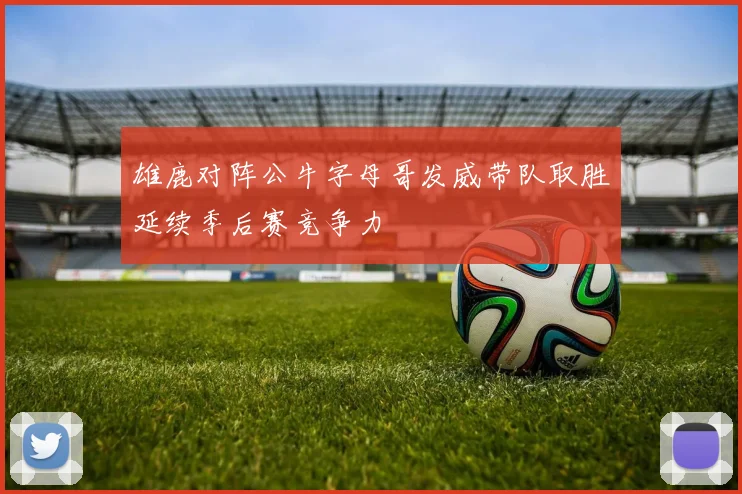 雄鹿对阵公牛字母哥发威带队取胜延续季后赛竞争力