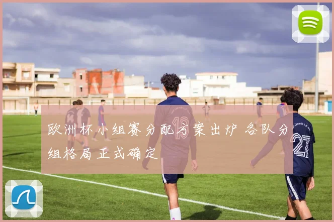 欧洲杯小组赛分配方案出炉 各队分组格局正式确定