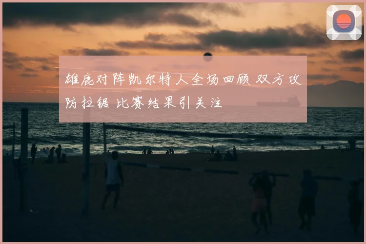 雄鹿对阵凯尔特人全场回顾 双方攻防拉锯 比赛结果引关注