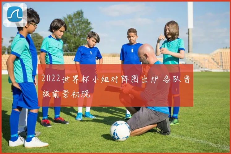 2022世界杯小组对阵图出炉 各队晋级前景初现