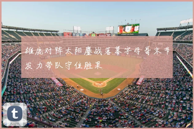 雄鹿对阵太阳鏖战落幕字母哥末节发力带队守住胜果