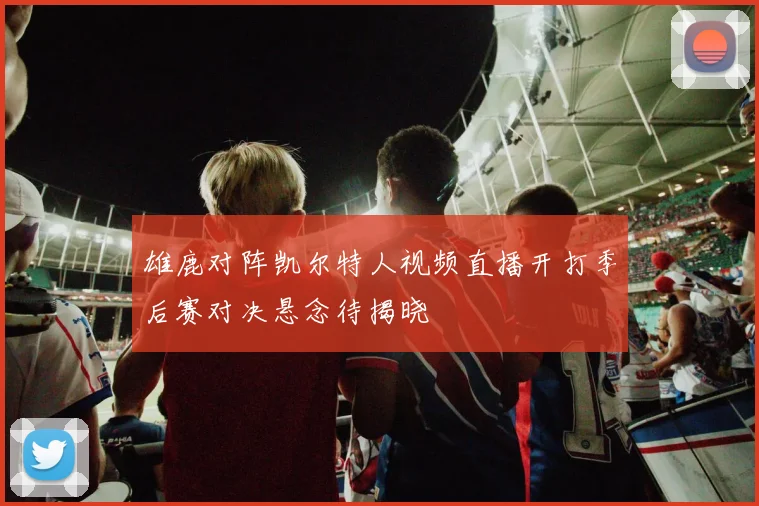 雄鹿对阵凯尔特人视频直播开打季后赛对决悬念待揭晓