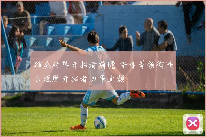 雄鹿对阵开拓者前瞻 字母哥领衔冲击连胜开拓者力争止颓