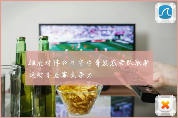 雄鹿对阵公牛字母哥发威带队取胜延续季后赛竞争力