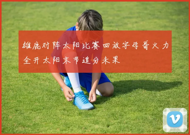 雄鹿对阵太阳比赛回放字母哥火力全开太阳末节追分未果