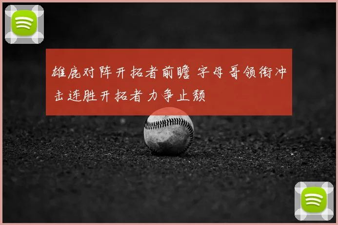 雄鹿对阵开拓者前瞻 字母哥领衔冲击连胜开拓者力争止颓