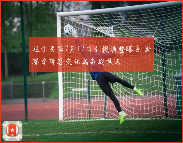 辽宁男篮7月17日引援调整曝光 新赛季阵容变化成备战焦点