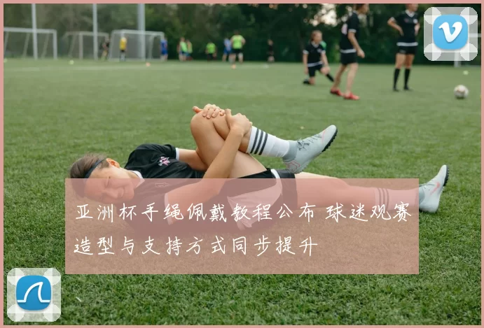 亚洲杯手绳佩戴教程公布 球迷观赛造型与支持方式同步提升