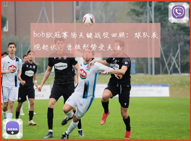 bob欧冠赛场关键战役回顾：球队表现起伏，晋级形势受关注