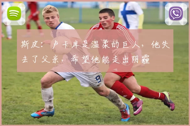 斯皮：卢卡库是温柔的巨人，他失去了父亲，希望他能走出阴霾