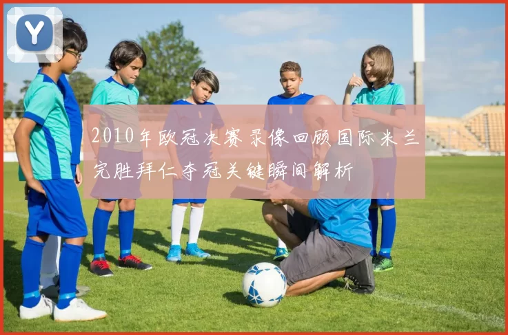 2010年欧冠决赛录像回顾国际米兰完胜拜仁夺冠关键瞬间解析