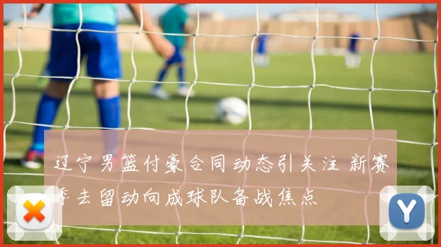 辽宁男篮付豪合同动态引关注 新赛季去留动向成球队备战焦点