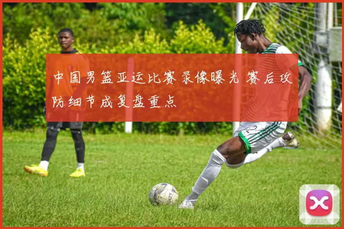 中国男篮亚运比赛录像曝光 赛后攻防细节成复盘重点