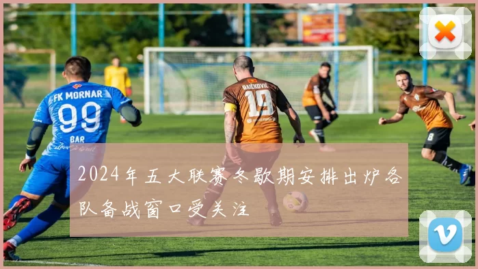 2024年五大联赛冬歇期安排出炉各队备战窗口受关注