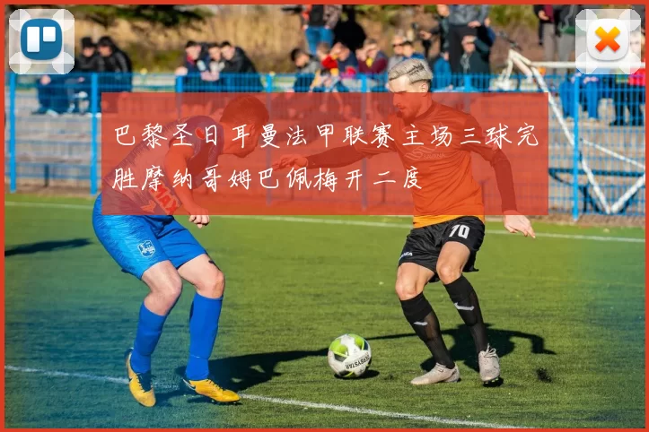 巴黎圣日耳曼法甲联赛主场三球完胜摩纳哥姆巴佩梅开二度