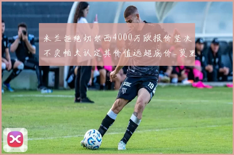 米兰拒绝切尔西4000万欧报价坚决不卖帕夫认定其价值远超底价_莫里_尼昂_防线