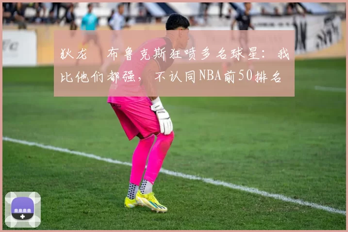 狄龙・布鲁克斯狂喷多名球星：我比他们都强，不认同NBA前50排名