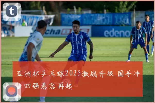 亚洲杯乒乓球2025激战升级 国手冲击四强悬念再起