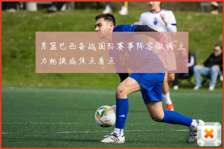 男篮巴西备战国际赛事阵容微调 主力轮换成焦点看点