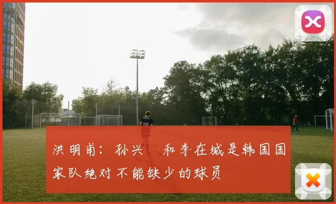 洪明甫：孙兴慜和李在城是韩国国家队绝对不能缺少的球员